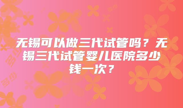 无锡可以做三代试管吗?无锡三代试管婴儿医院多少钱一次?