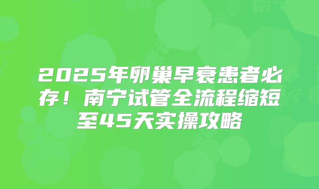 2025年卵巢早衰患者必存！南宁试管全流程缩短至45天实操攻略