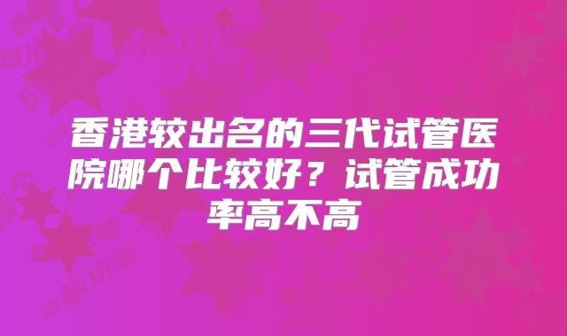 香港较出名的三代试管医院哪个比较好?试管成功率高不高