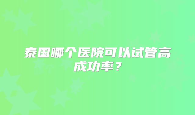 泰国哪个医院可以试管高成功率?