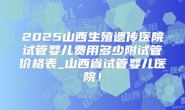 2025山西生殖遗传医院试管婴儿费用多少附试管价格表_山西省试管婴儿医院！