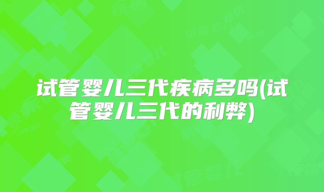 试管婴儿三代疾病多吗(试管婴儿三代的利弊)