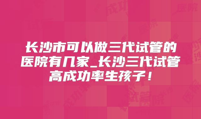 长沙市可以做三代试管的医院有几家_长沙三代试管高成功率生孩子！