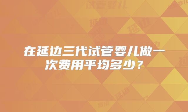 在延边三代试管婴儿做一次费用平均多少?