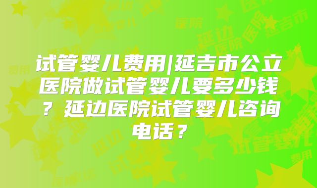 试管婴儿费用|延吉市公立医院做试管婴儿要多少钱？延边医院试管婴儿咨询电话？