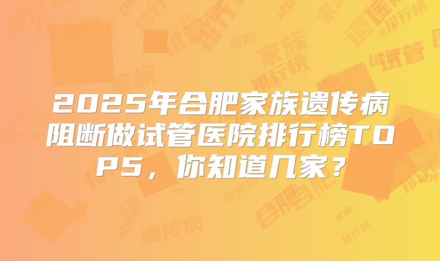 2025年合肥家族遗传病阻断做试管医院排行榜TOP5，你知道几家？