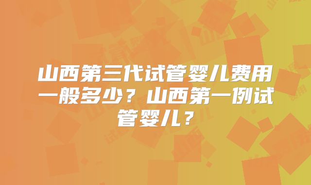 山西第三代试管婴儿费用一般多少?山西第一例试管婴儿?