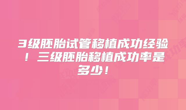 3级胚胎试管移植成功经验！三级胚胎移植成功率是多少！
