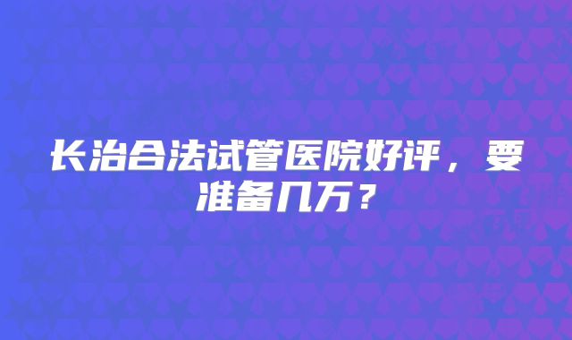 长治合法试管医院好评，要准备几万？