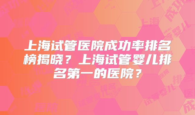 上海试管医院成功率排名榜揭晓？上海试管婴儿排名第一的医院？