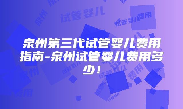 泉州第三代试管婴儿费用指南-泉州试管婴儿费用多少!