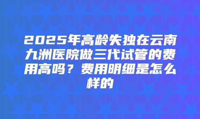 2025年高龄失独在云南九洲医院做三代试管的费用高吗？费用明细是怎么样的