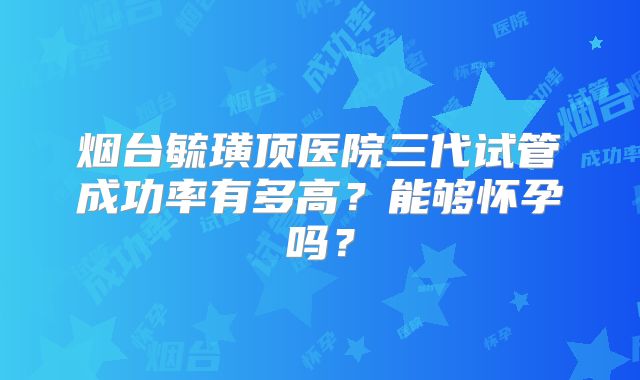 烟台毓璜顶医院三代试管成功率有多高?能够怀孕吗?