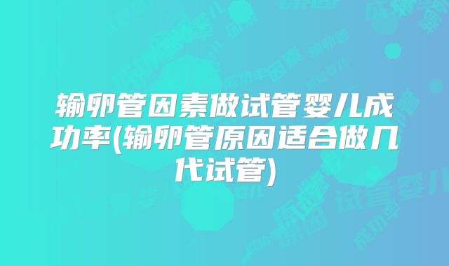 输卵管因素做试管婴儿成功率(输卵管原因适合做几代试管)