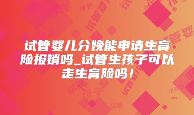 试管婴儿分娩能申请生育险报销吗_试管生孩子可以走生育险吗！