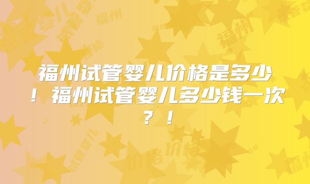 福州试管婴儿价格是多少！福州试管婴儿多少钱一次？！