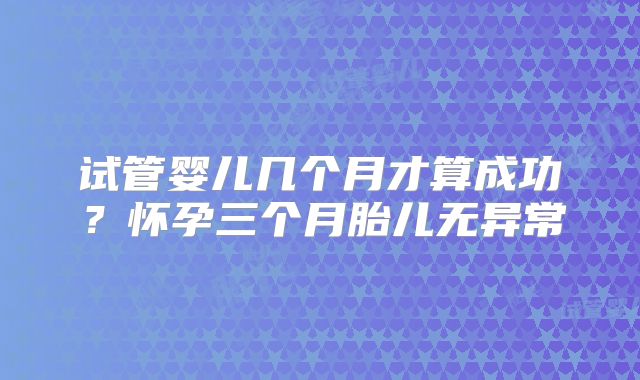 试管婴儿几个月才算成功?怀孕三个月胎儿无异常