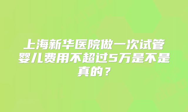 上海新华医院做一次试管婴儿费用不超过5万是不是真的？