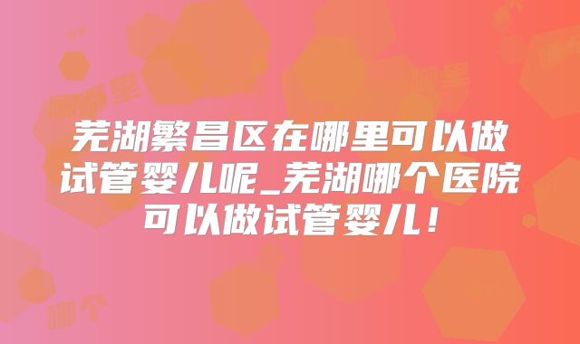 芜湖繁昌区在哪里可以做试管婴儿呢_芜湖哪个医院可以做试管婴儿！