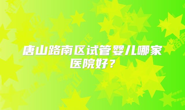 唐山路南区试管婴儿哪家医院好？