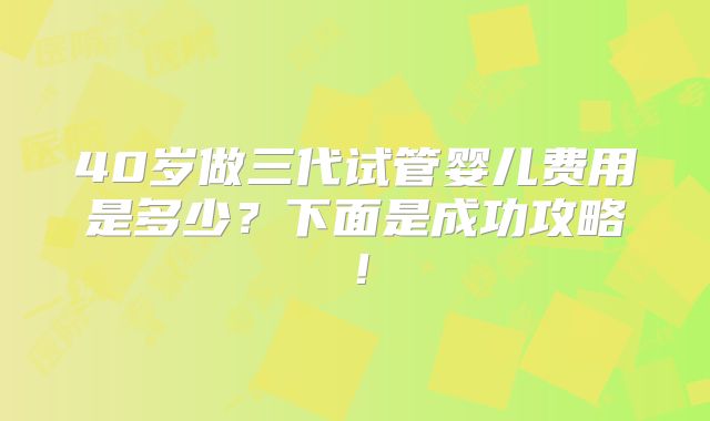 40岁做三代试管婴儿费用是多少?下面是成功攻略!
