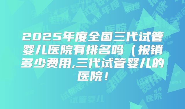 2025年度全国三代试管婴儿医院有排名吗(报销多少费用,三代试管婴儿的医院!