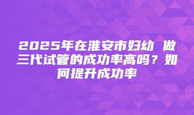 2025年在淮安市妇幼 做三代试管的成功率高吗？如何提升成功率