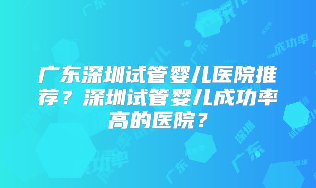广东深圳试管婴儿医院推荐？深圳试管婴儿成功率高的医院？