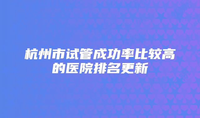 杭州市试管成功率比较高的医院排名更新
