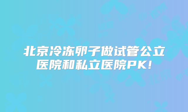 北京冷冻卵子做试管公立医院和私立医院PK!