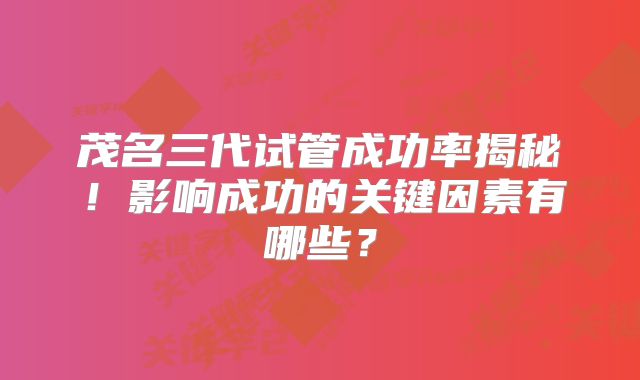 茂名三代试管成功率揭秘！影响成功的关键因素有哪些？
