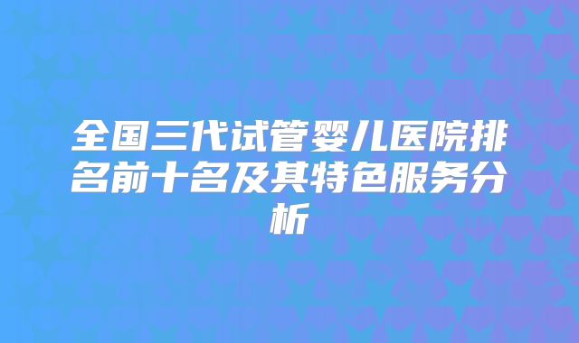 全国三代试管婴儿医院排名前十名及其特色服务分析