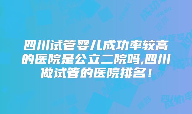四川试管婴儿成功率较高的医院是公立二院吗,四川做试管的医院排名!