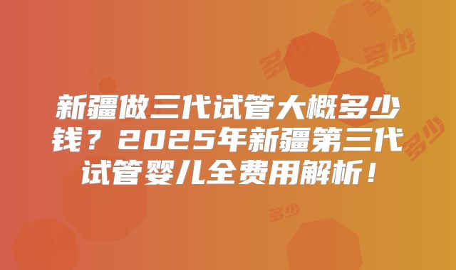 新疆做三代试管大概多少钱?2025年新疆第三代试管婴儿全费用解析!