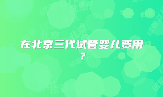 在北京三代试管婴儿费用？