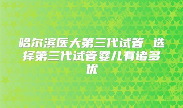 哈尔滨医大第三代试管 选择第三代试管婴儿有诸多优