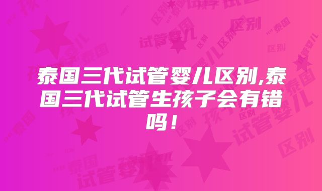泰国三代试管婴儿区别,泰国三代试管生孩子会有错吗！