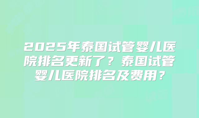2025年泰国试管婴儿医院排名更新了？泰国试管婴儿医院排名及费用？