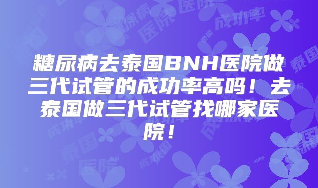 糖尿病去泰国BNH医院做三代试管的成功率高吗!去泰国做三代试管找哪家医院!