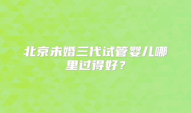 北京未婚三代试管婴儿哪里过得好？