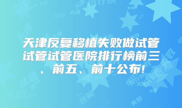 天津反复移植失败做试管试管试管医院排行榜前三、前五、前十公布!
