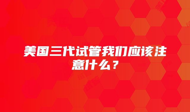美国三代试管我们应该注意什么？