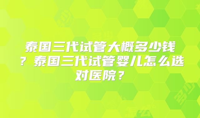 泰国三代试管大概多少钱？泰国三代试管婴儿怎么选对医院？