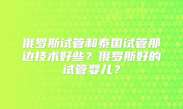 俄罗斯试管和泰国试管那边技术好些？俄罗斯好的试管婴儿？