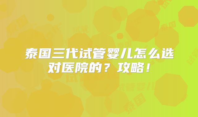 泰国三代试管婴儿怎么选对医院的?攻略!