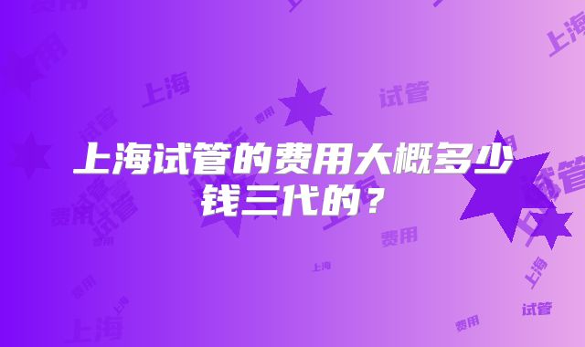 上海试管的费用大概多少钱三代的？