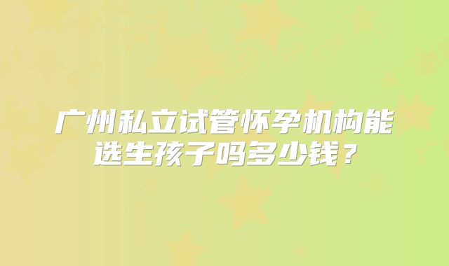 广州私立试管怀孕机构能选生孩子吗多少钱?
