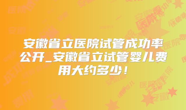 安徽省立医院试管成功率公开_安徽省立试管婴儿费用大约多少！