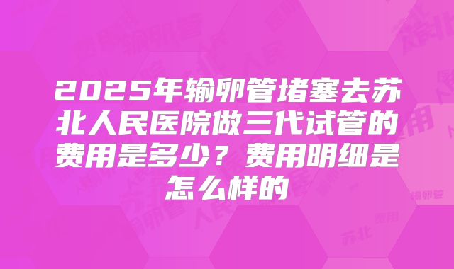 2025年输卵管堵塞去苏北人民医院做三代试管的费用是多少?费用明细是怎么样的