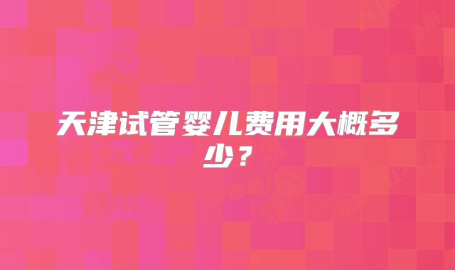 天津试管婴儿费用大概多少？
